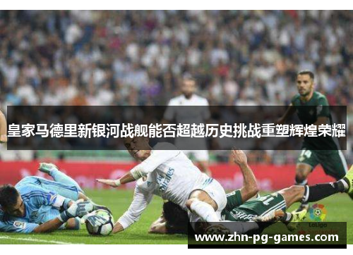 皇家马德里新银河战舰能否超越历史挑战重塑辉煌荣耀