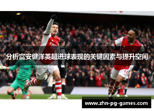 分析富安健洋英超进球表现的关键因素与提升空间 分析富安健洋英超进球表现的关键因素与提升空间