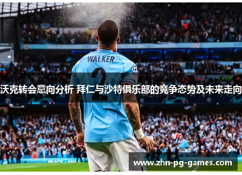 沃克转会意向分析 拜仁与沙特俱乐部的竞争态势及未来走向