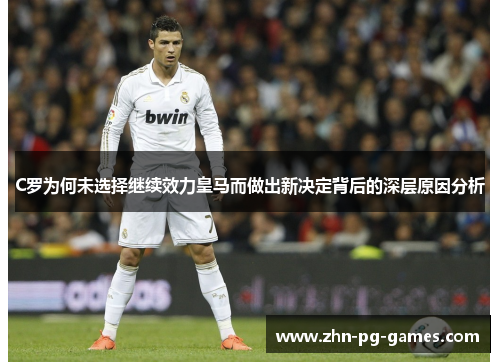 C罗为何未选择继续效力皇马而做出新决定背后的深层原因分析