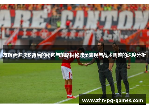 友谊赛进球多背后的秘密与策略揭秘球员表现与战术调整的深度分析
