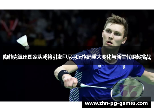 陶菲克退出国家队或将引发印尼羽坛格局重大变化与新生代崛起挑战