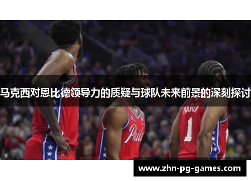 马克西对恩比德领导力的质疑与球队未来前景的深刻探讨