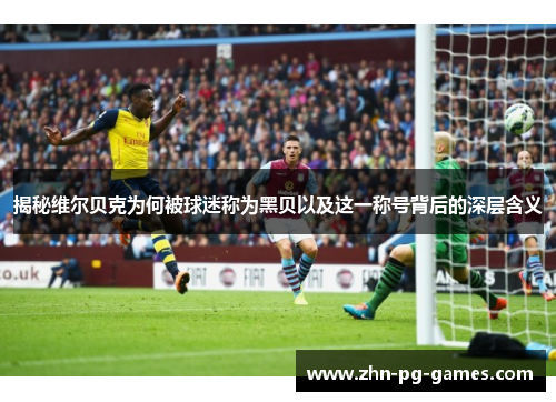 揭秘维尔贝克为何被球迷称为黑贝以及这一称号背后的深层含义