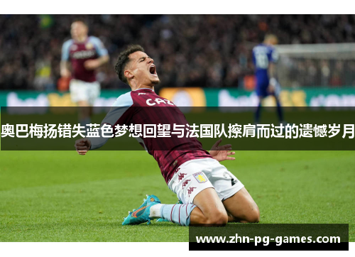 奥巴梅扬错失蓝色梦想回望与法国队擦肩而过的遗憾岁月 奥巴梅扬错失蓝色梦想回望与法国队擦肩而过的遗憾岁月