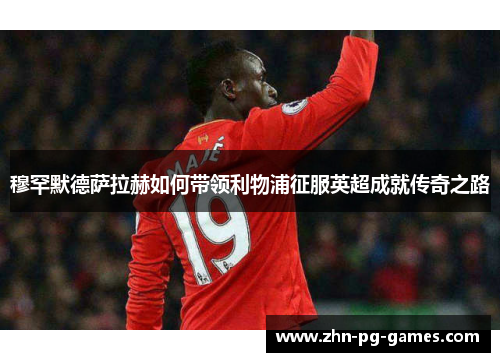 穆罕默德萨拉赫如何带领利物浦征服英超成就传奇之路