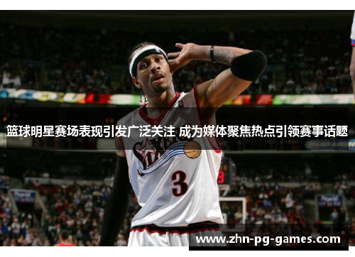篮球明星赛场表现引发广泛关注 成为媒体聚焦热点引领赛事话题