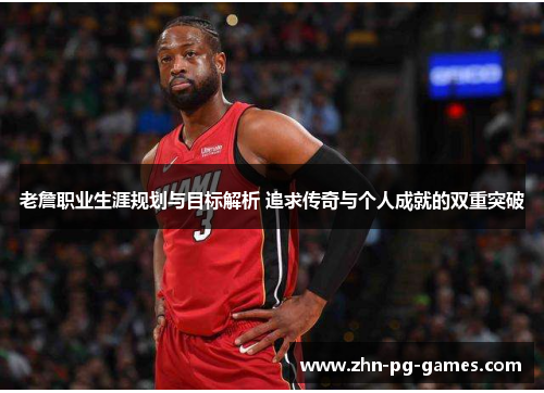 老詹职业生涯规划与目标解析 追求传奇与个人成就的双重突破