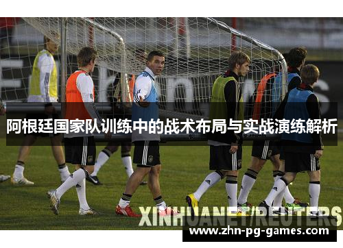 阿根廷国家队训练中的战术布局与实战演练解析 阿根廷国家队训练中的战术布局与实战演练解析