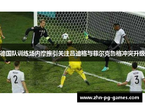 德国队训练场内摩擦引关注吕迪格与菲尔克鲁格冲突升级 德国队训练场内摩擦引关注吕迪格与菲尔克鲁格冲突升级