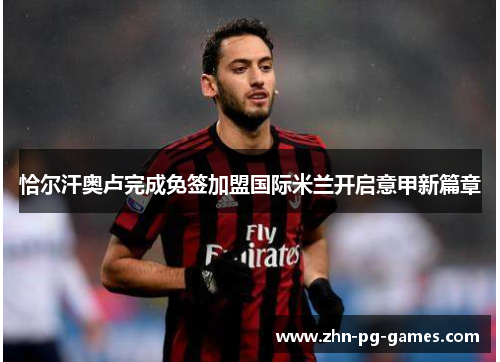 恰尔汗奥卢完成免签加盟国际米兰开启意甲新篇章