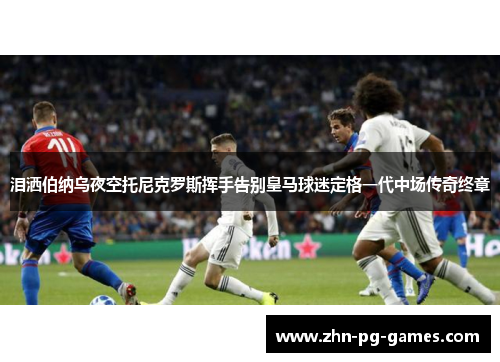泪洒伯纳乌夜空托尼克罗斯挥手告别皇马球迷定格一代中场传奇终章 泪洒伯纳乌夜空托尼克罗斯挥手告别皇马球迷定格一代中场传奇终章